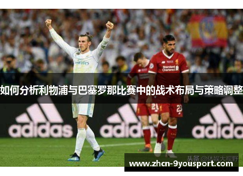 如何分析利物浦与巴塞罗那比赛中的战术布局与策略调整