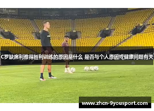 C罗缺席利雅得胜利训练的原因是什么 是否与个人原因或健康问题有关
