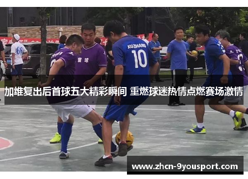 加维复出后首球五大精彩瞬间 重燃球迷热情点燃赛场激情