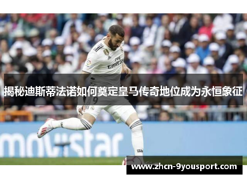 揭秘迪斯蒂法诺如何奠定皇马传奇地位成为永恒象征