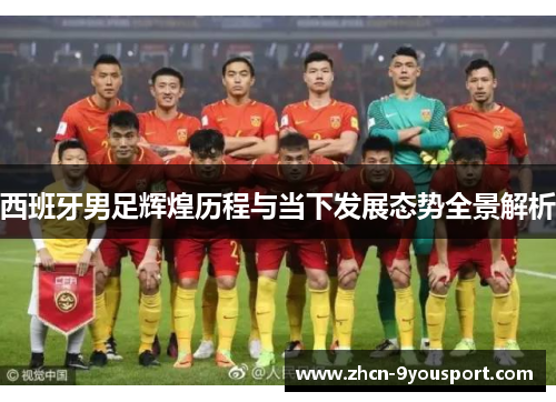 西班牙男足辉煌历程与当下发展态势全景解析